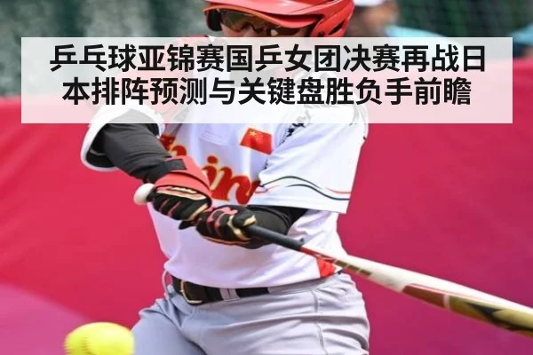 乒乓球亚锦赛国乒女团决赛再战日本排阵预测与关键盘胜负手前瞻